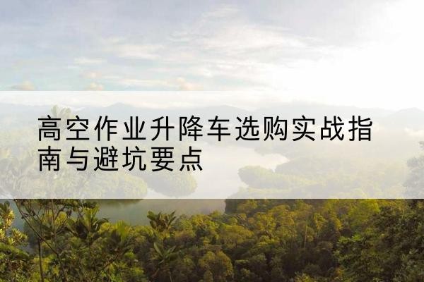 农安升降车怎么选-高空作业升降车选购实战指南与避坑要点