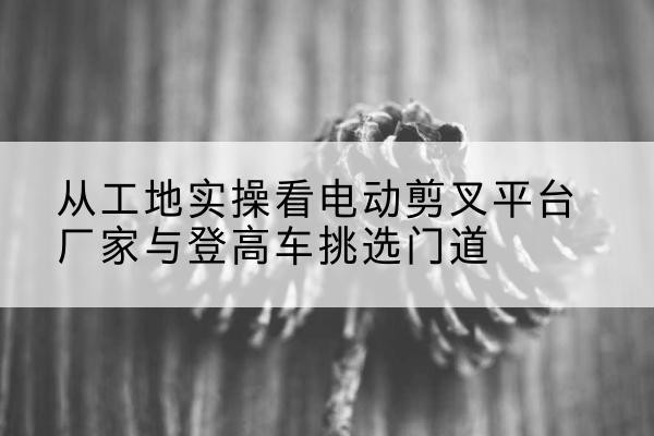 农安电动剪叉升降平台厂家-从工地实操看电动剪叉平台厂家与登高车挑选门道