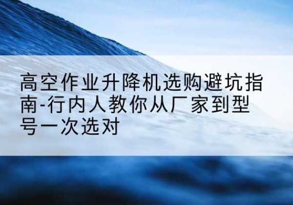 农安升降平台厂家-高空作业升降机选购避坑指南-行内人教你从厂家到型号一次选对