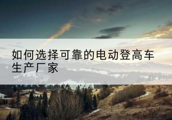 农安电动登高车厂家-如何选择可靠的电动登高车生产厂家