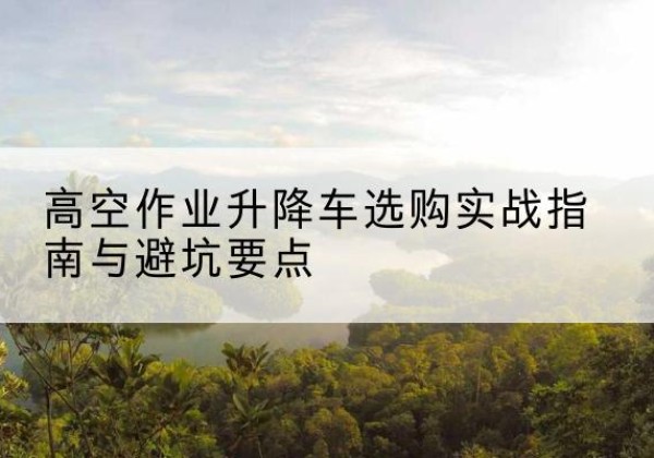 农安升降车怎么选-高空作业升降车选购实战指南与避坑要点