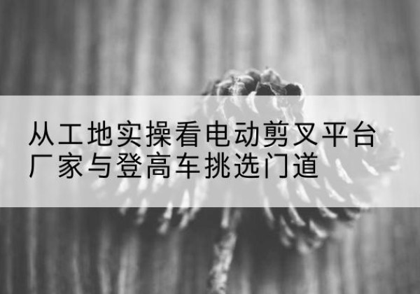 农安电动剪叉升降平台厂家-从工地实操看电动剪叉平台厂家与登高车挑选门道